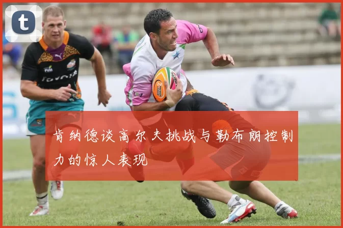 肯纳德谈高尔夫挑战与勒布朗控制力的惊人表现