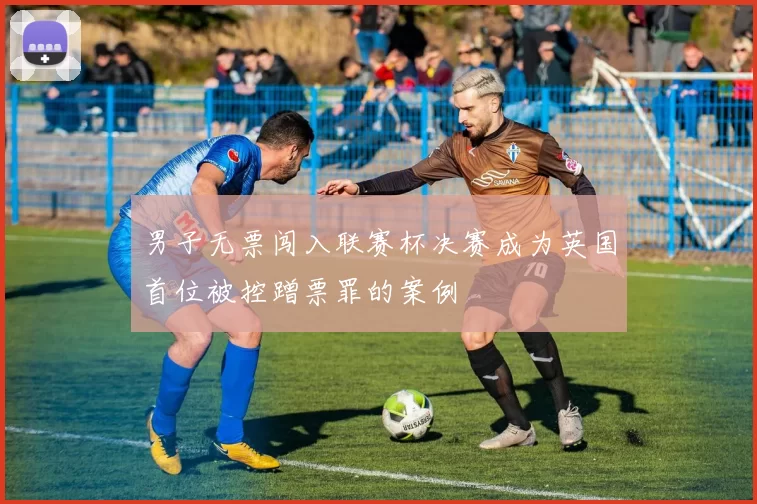 男子无票闯入联赛杯决赛成为英国首位被控蹭票罪的案例