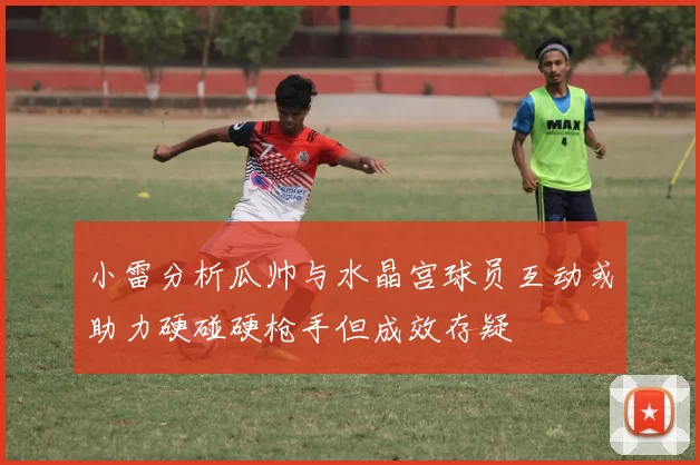小雷分析瓜帅与水晶宫球员互动或助力硬碰硬枪手但成效存疑