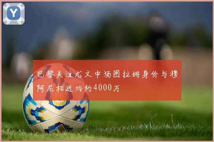 巴黎关注尤文中场图拉姆身价与穆阿尼相近均约4000万