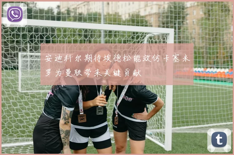 安迪科尔期待埃德松能效仿卡塞米罗为曼联带来关键贡献
