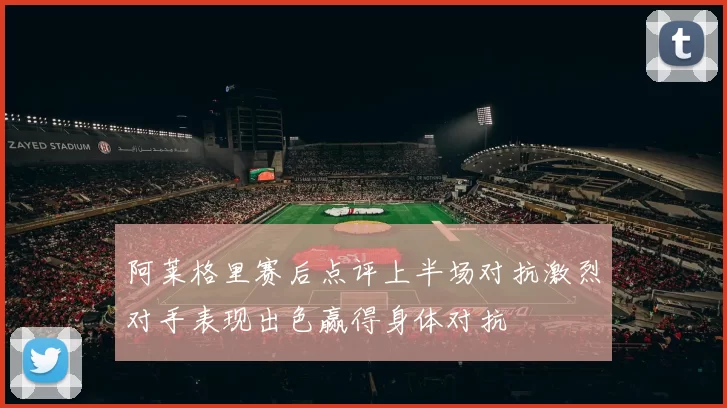 阿莱格里赛后点评上半场对抗激烈对手表现出色赢得身体对抗