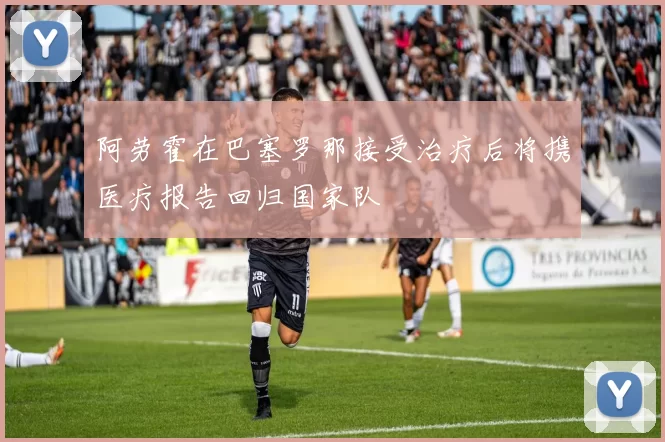 阿劳霍在巴塞罗那接受治疗后将携医疗报告回归国家队