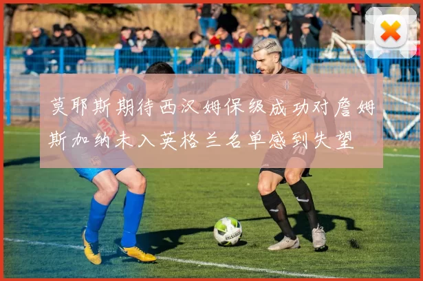 莫耶斯期待西汉姆保级成功对詹姆斯加纳未入英格兰名单感到失望