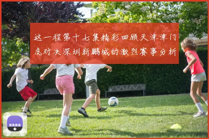 这一程第十七集精彩回顾天津津门虎对决深圳新鹏城的激烈赛事分析与亮点解读