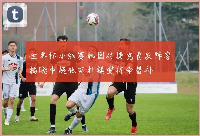 世界杯小组赛韩国对捷克首发阵容揭晓中超独苗朴镇燮待命替补