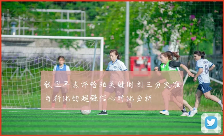 张卫平点评哈珀关键时刻三分失准与科比的超强信心对比分析