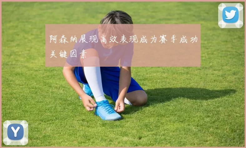 阿森纳展现高效表现成为赛季成功关键因素