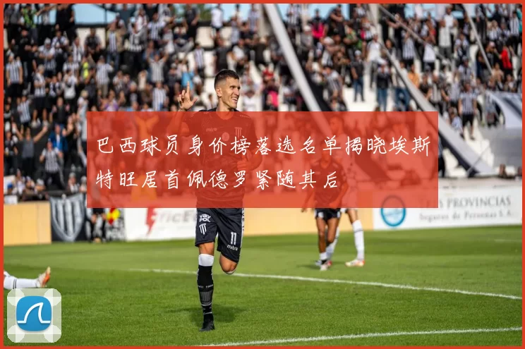 巴西球员身价榜落选名单揭晓埃斯特旺居首佩德罗紧随其后