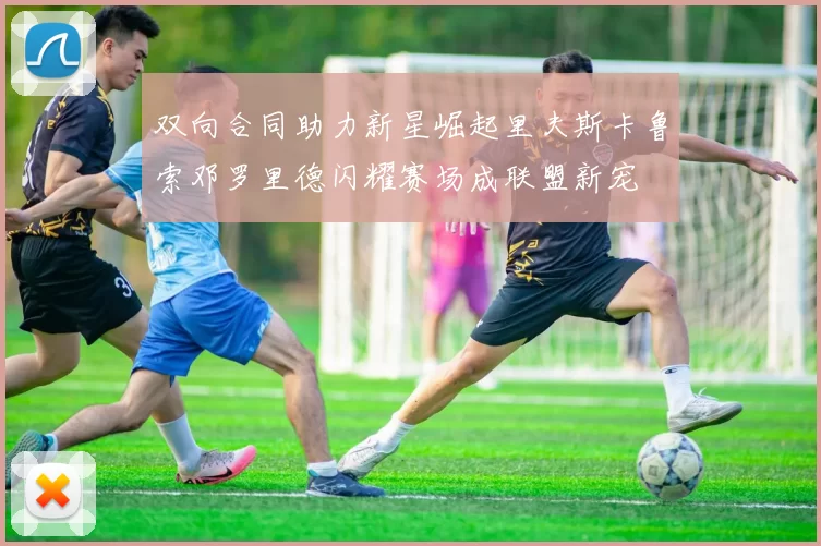双向合同助力新星崛起里夫斯卡鲁索邓罗里德闪耀赛场成联盟新宠