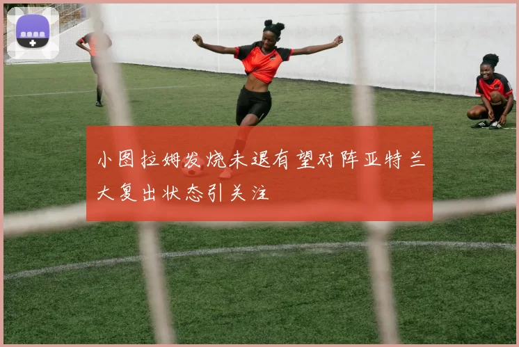 小图拉姆发烧未退有望对阵亚特兰大复出状态引关注