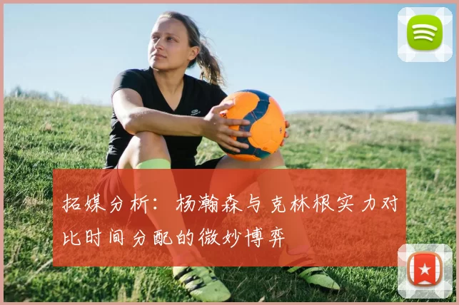 拓媒分析：杨瀚森与克林根实力对比时间分配的微妙博弈