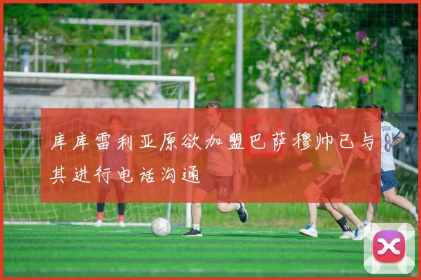 库库雷利亚原欲加盟巴萨穆帅已与其进行电话沟通